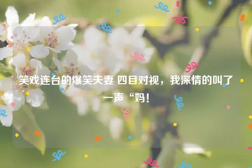 笑戏连台的爆笑夫妻 四目对视，我深情的叫了一声“妈！