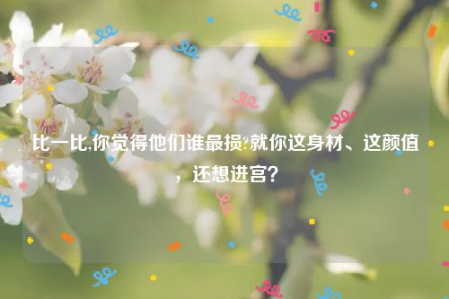 比一比,你觉得他们谁最损?就你这身材、这颜值，还想进宫？