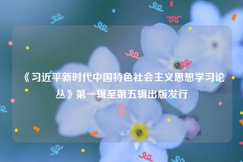 《习近平新时代中国特色社会主义思想学习论丛》第一辑至第五辑出版发行