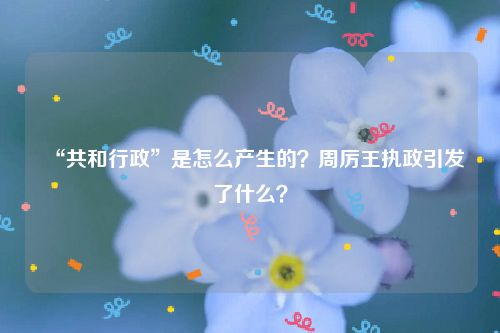 “共和行政”是怎么产生的？周厉王执政引发了什么？