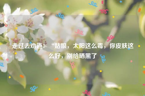 走过去劝道：“姑娘，太阳这么毒，你皮肤这么好，别给晒黑了